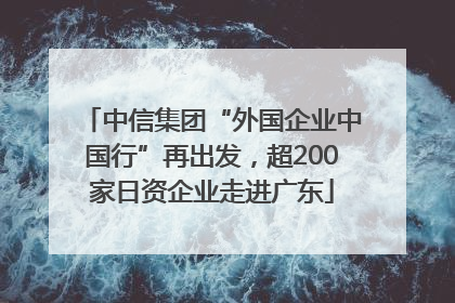 中信集团“外国企业中国行”再出发，超200家日资企业走进广东