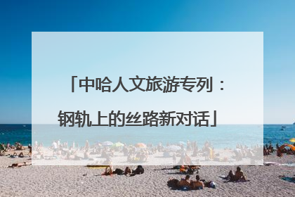 中哈人文旅游专列：钢轨上的丝路新对话