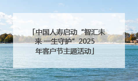 中国人寿启动“智汇未来 一生守护”2025年客户节主题活动
