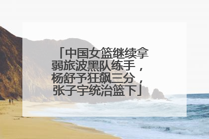 中国女篮继续拿弱旅波黑队练手，杨舒予狂飙三分，张子宇统治篮下