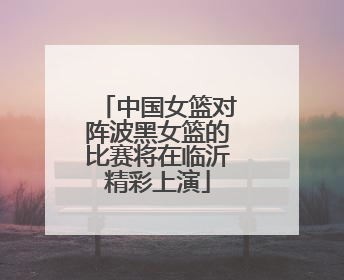 中国女篮对阵波黑女篮的比赛将在临沂精彩上演