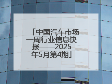 中国汽车市场一周行业信息快报——2025年5月第4期