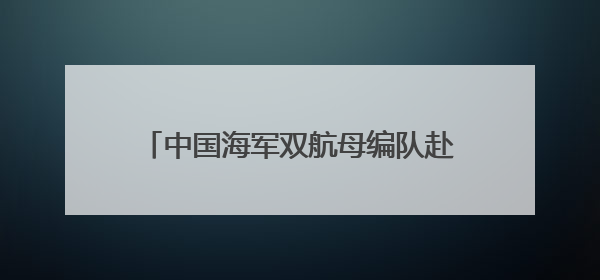中国海军双航母编队赴远海开展实战化训练