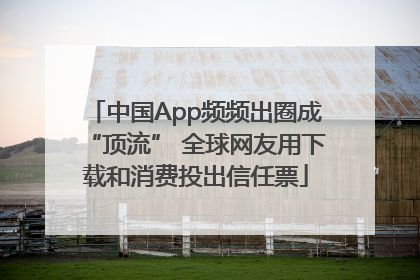 中国App频频出圈成“顶流” 全球网友用下载和消费投出信任票