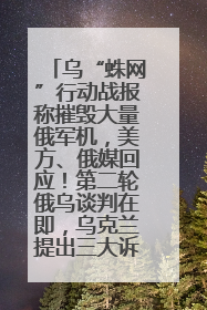 乌“蛛网”行动战报称摧毁大量俄军机，美方、俄媒回应！第二轮俄乌谈判在即，乌克兰提出三大诉求
