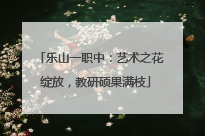 乐山一职中：艺术之花绽放，教研硕果满枝