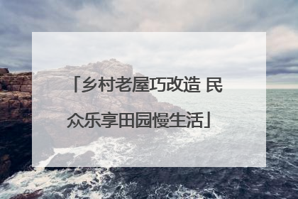 乡村老屋巧改造 民众乐享田园慢生活