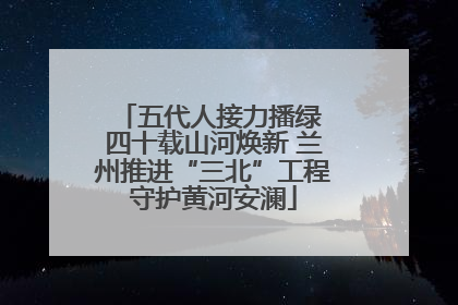 五代人接力播绿 四十载山河焕新 兰州推进“三北”工程守护黄河安澜
