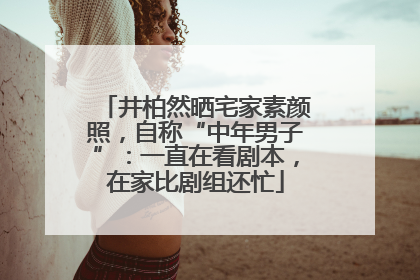 井柏然晒宅家素颜照，自称“中年男子”：一直在看剧本，在家比剧组还忙