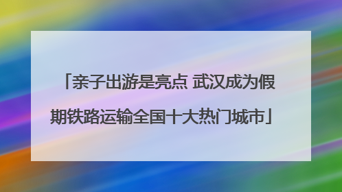 亲子出游是亮点 武汉成为假期铁路运输全国十大热门城市