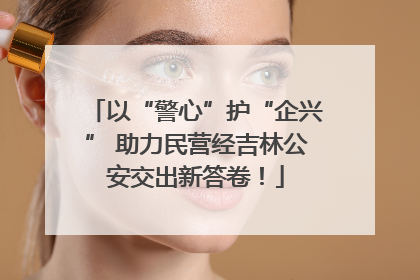 以“警心”护“企兴” 助力民营经吉林公安交出新答卷！