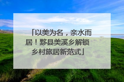 以美为名，亲水而居！黟县美溪乡解锁乡村旅居新范式