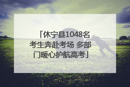休宁县1048名考生奔赴考场 多部门暖心护航高考