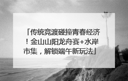传统竞渡碰撞青春经济！金山山阳龙舟赛+水岸市集，解锁端午新玩法