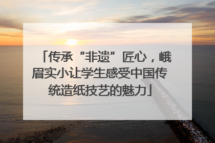 传承“非遗”匠心，峨眉实小让学生感受中国传统造纸技艺的魅力