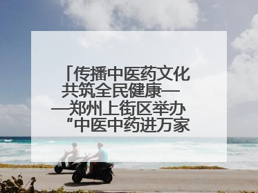 传播中医药文化 共筑全民健康——郑州上街区举办“中医中药进万家”活动