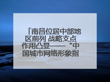 南昌位居中部地区前列 战略支点作用凸显——“中国城市网络形象指数”发布
