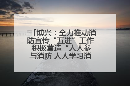 博兴：全力推动消防宣传“五进”工作 积极营造“人人参与消防 人人学习消防”的良好氛围
