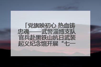 党旗映初心 热血铸忠魂——武警淄博支队官兵赴黑铁山抗日武装起义纪念馆开展“七一”主题党日活动