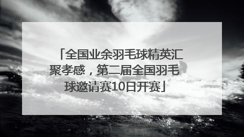 全国业余羽毛球精英汇聚孝感，第二届全国羽毛球邀请赛10日开赛