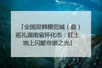 全国双拥模范城（县）巡礼湖南省怀化市：红土地上闪耀尊崇之光