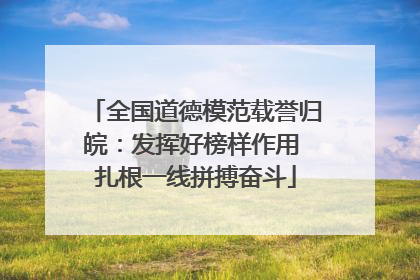 全国道德模范载誉归皖：发挥好榜样作用 扎根一线拼搏奋斗