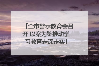 全市警示教育会召开 以案为鉴推动学习教育走深走实