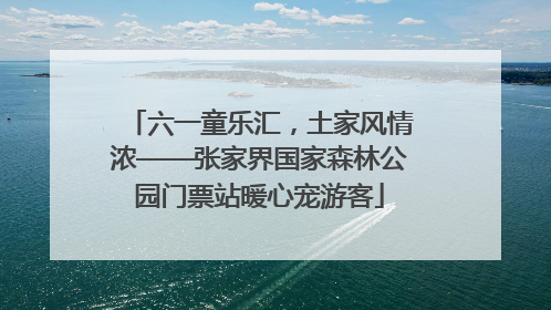 六一童乐汇，土家风情浓——张家界国家森林公园门票站暖心宠游客