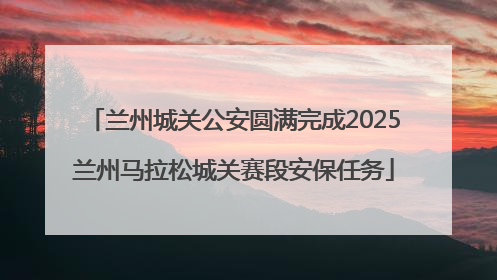 兰州城关公安圆满完成2025兰州马拉松城关赛段安保任务