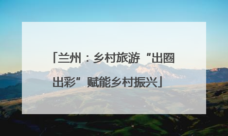 兰州：乡村旅游“出圈出彩”赋能乡村振兴