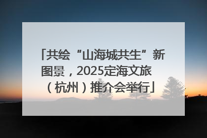共绘“山海城共生”新图景，2025定海文旅（杭州）推介会举行