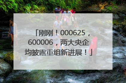 刚刚！000625，600006，两大央企均披露重组新进展！