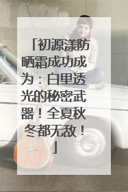 初源漾防晒霜成功成为：白里透光的秘密武器！全夏秋冬都无敌！