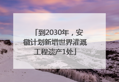 到2030年，安徽计划新增世界灌溉工程遗产1处