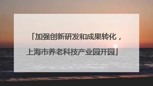 加强创新研发和成果转化，上海市养老科技产业园开园