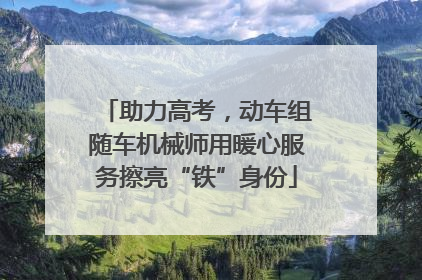 助力高考，动车组随车机械师用暖心服务擦亮“铁”身份