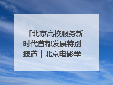 北京高校服务新时代首都发展特别报道｜北京电影学院：以光影为笔 绘就首都高质量发展新画卷
