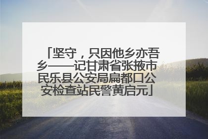 坚守，只因他乡亦吾乡——记甘肃省张掖市民乐县公安局扁都口公安检查站民警黄启元