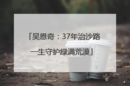 吴恩奇：37年治沙路 一生守护绿满荒漠