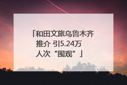 和田文旅乌鲁木齐推介 引5.24万人次“围观”