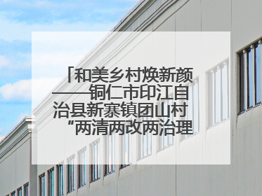 和美乡村焕新颜——铜仁市印江自治县新寨镇团山村“两清两改两治理”见闻