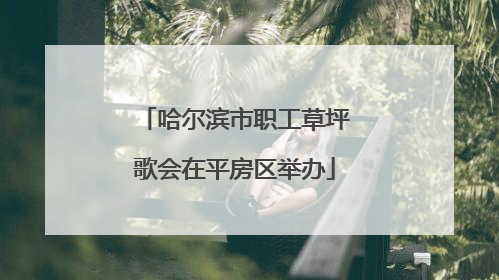 哈尔滨市职工草坪歌会在平房区举办
