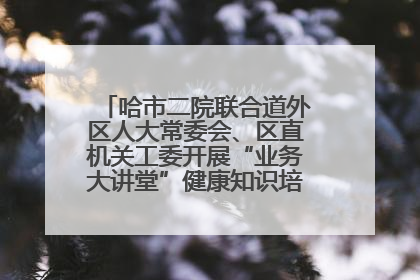 哈市二院联合道外区人大常委会、区直机关工委开展“业务大讲堂”健康知识培训暨大型义诊活动