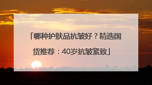 哪种护肤品抗皱好？精选国货推荐：40岁抗皱紧致