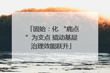固始：化 “痛点”为支点 撬动基层治理效能跃升