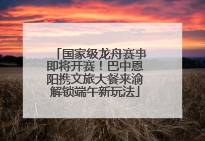 国家级龙舟赛事即将开赛！巴中恩阳携文旅大餐来渝解锁端午新玩法