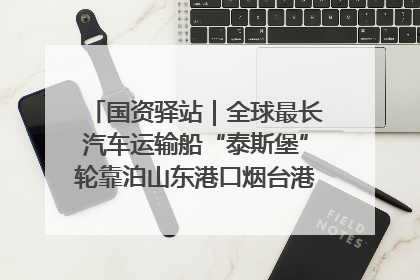 国资驿站｜全球最长汽车运输船“泰斯堡”轮靠泊山东港口烟台港；渤海最大油气平台完成浮托安装