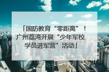 国防教育“零距离”！广州荔湾开展“少年军校学员进军营”活动
