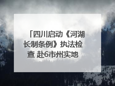 四川启动《河湖长制条例》执法检查 赴6市州实地暗访抽查｜四川人大之声