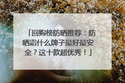 回购榜防晒推荐：防晒霜什么牌子最好最安全？这十款超优秀！